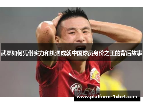 武磊如何凭借实力和机遇成就中国球员身价之王的背后故事