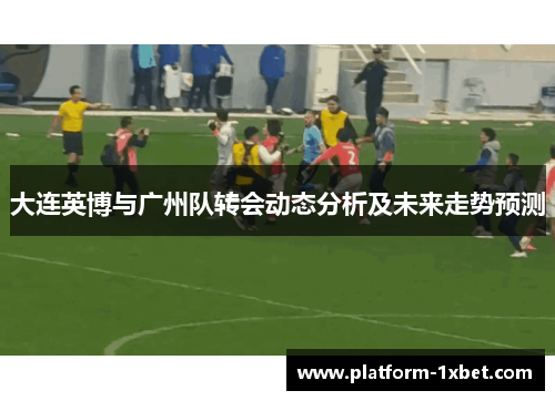 大连英博与广州队转会动态分析及未来走势预测